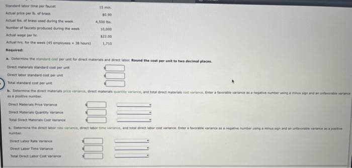 Standard labor time per faucet
Actual price per lb. of brass
Actual lbs. of brass used during the week
Number of faucets produced during the week
Actual wage per hr.
Actual hrs. for the week (45 employees x 38 hours)
Required:
15 min.
$0.90
4,500 lbs
10,000
$22.00
1,710
a. Determine the standard cost per unit for direct materials and direct labor. Round the cost per unit to two decimal places.
Direct materials standard cost per unit
Direct labor standard cost per unit
Total standard cost per unit
b. Determine the direct materials price variance, direct materials quantity variance, and total direct materials cost variance. Enter a favorable variance as a negative number using a minus sign and an unfavorable variance
as a positive number,
Direct Materials Price Variance
Direct Materials Quantity Variance
Total Direct Materials Cost Variance
c. Determine the direct labor rate variance, direct labor time variance, and total direct labor cost variance. Enter a favorable variance as a negative number using a minus sign and an unfavorable variance as a positive
number
Direct Labor Rate Variance
Drect Labor Time Variance
Tetal Direct Labor Cost Variance