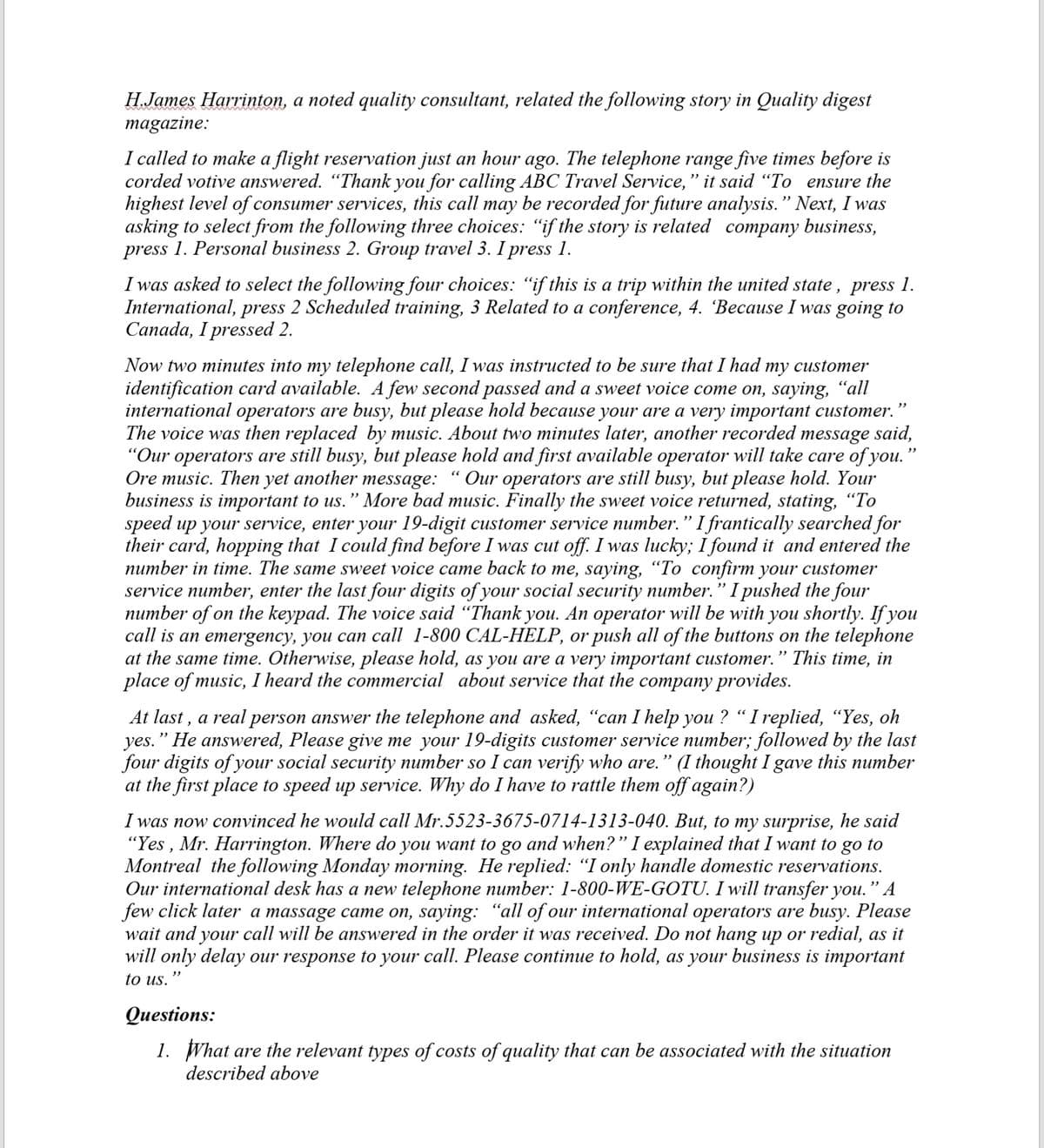 H.James Harrinton, a noted quality consultant, related the following story in Quality digest
magazine:
I called to make a flight reservation just an hour ago. The telephone range five times before is
corded votive answered. "Thank you for calling ABC Travel Service," it said "To ensure the
highest level of consumer services, this call may be recorded for future analysis." Next, I was
asking to select from the following three choices: "if the story is related company business,
press 1. Personal business 2. Group travel 3. I press 1.
I was asked to select the following four choices: "if this is a trip within the united state, press 1.
International, press 2 Scheduled training, 3 Related to a conference, 4. 'Because I was going to
Canada, I pressed 2.
Now two minutes into my telephone call, I was instructed to be sure that I had my customer
identification card available. A few second passed and a sweet voice come on, saying, “all
international operators are busy, but please hold because your are a very important customer.
The voice was then replaced by music. About two minutes later, another recorded message said,
"Our operators are still busy, but please hold and first available operator will take care of you."
Ore music. Then yet another message: "Our operators are still busy, but please hold. Your
business is important to us." More bad music. Finally the sweet voice returned, stating, "To
speed up your service, enter your 19-digit customer service number." I frantically searched for
their card, hopping that I could find before I was cut off. I was lucky; I found it and entered the
number in time. The same sweet voice came back to me, saying, "To confirm your customer
service number, enter the last four digits of your social security number. " I pushed the four
number of on the keypad. The voice said “Thank you. An operator will be with you shortly. If you
call is an emergency, you can call 1-800 CAL-HELP, or push all of the buttons on the telephone
at the same time. Otherwise, please hold, as you are a very important customer." This time, in
place of music, I heard the commercial about service that the company provides.
""
At last, a real person answer the telephone and asked, "can I help you ? "I replied, "Yes, oh
yes." He answered, Please give me your 19-digits customer service number; followed by the last
four digits of your social security number so I can verify who are." (I thought I gave this number
at the first place to speed up service. Why do I have to rattle them off again?)
I was now convinced he would call Mr.5523-3675-0714-1313-040. But, to my surprise, he said
"Yes, Mr. Harrington. Where do you want to go and when?" I explained that I want to go to
Montreal the following Monday morning. He replied: "I only handle domestic reservations.
Our international desk has a new telephone number: 1-800-WE-GOTU. I will transfer you." A
few click later a massage came on, saying: "all of our international operators are busy. Please
wait and your call will be answered in the order it was received. Do not hang up or redial, as it
will only delay our response to your call. Please continue to hold, as your business is important
to us.
Questions:
1. What are the relevant types of costs of quality that can be associated with the situation
described above