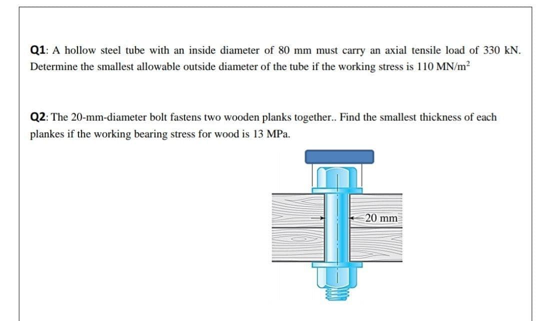 Q1: A hollow steel tube with an inside diameter of 80 mm must carry an axial tensile load of 330 kN.
Determine the smallest allowable outside diameter of the tube if the working stress is 110 MN/m2
Q2: The 20-mm-diameter bolt fastens two wooden planks together.. Find the smallest thickness of each
plankes if the working bearing stress for wood is 13 MPa.
20 mm
