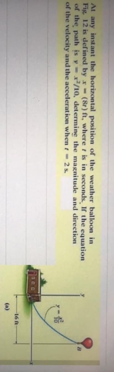 At any inst ant the horizontal position of the weather balloon in
Fig. 12 is def ined by x-(8t) ft, where t is in seconds. If the equation
of the path is y = x/10, determine the magnitude and direction
of the velocity and the acceleration when t = 2 s.
-16 ft
(а)
