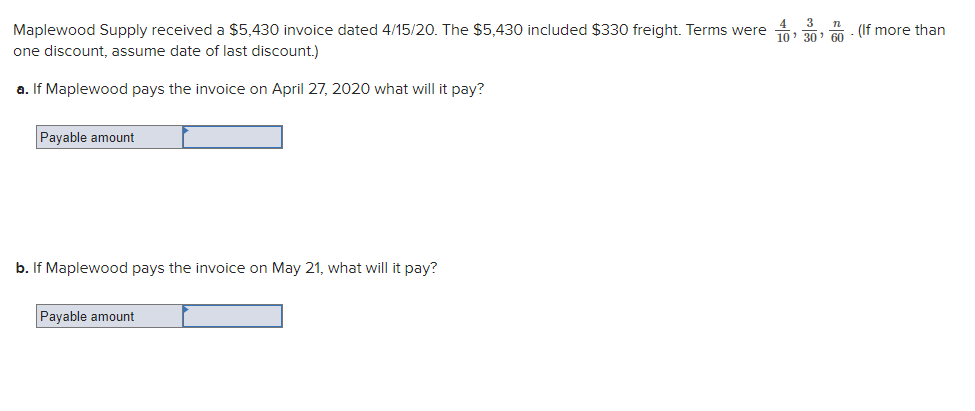 Maplewood Supply received a $5,430 invoice dated 4/15/20. The $5,430 included $330 freight. Terms were
one discount, assume date of last discount.)
a. If Maplewood pays the invoice on April 27, 2020 what will it pay?
Payable amount
b. If Maplewood pays the invoice on May 21, what will it pay?
Payable amount
4 3 n
10
"
(If more than
'
30 60