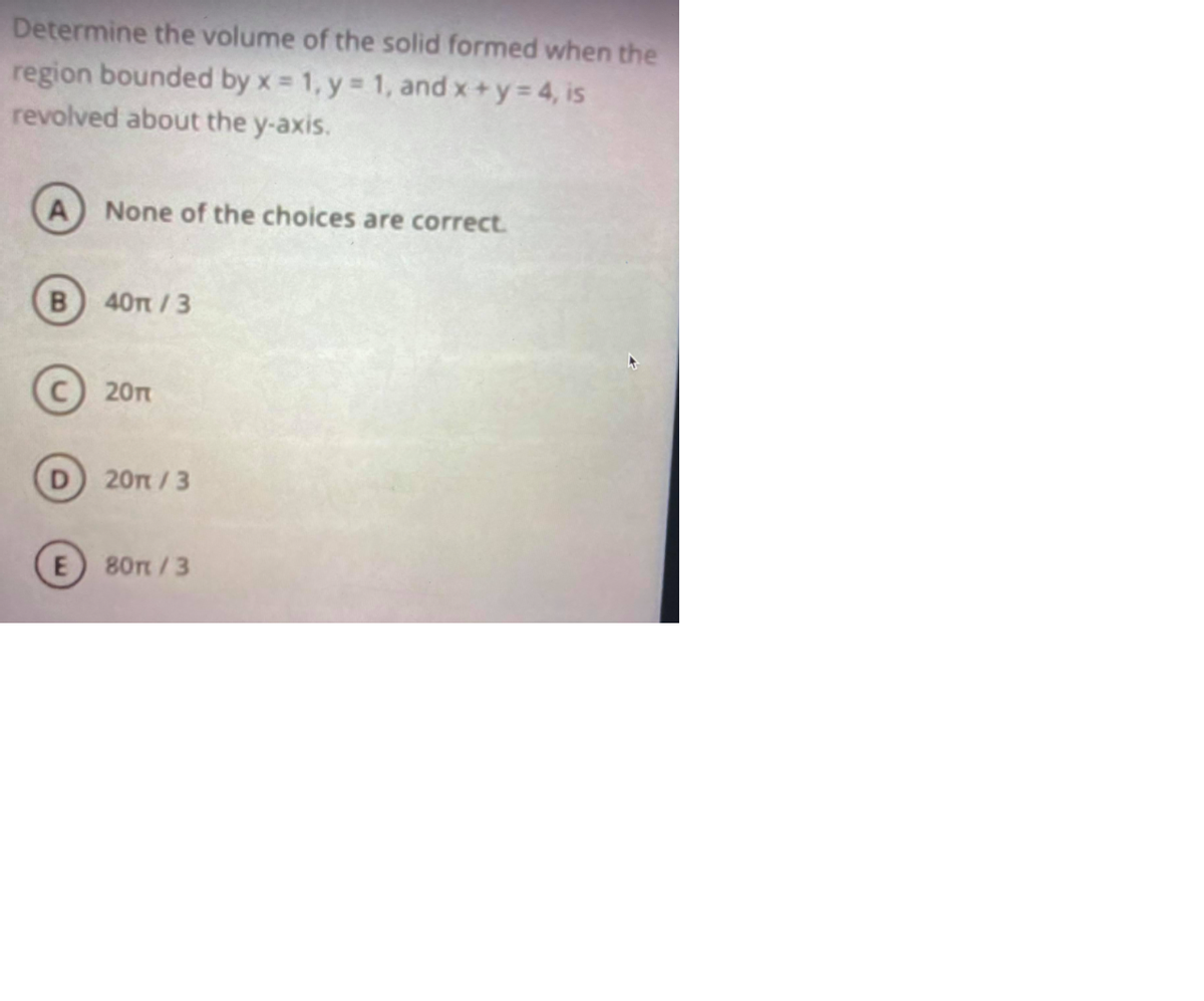 Determine the volume of the solid formed when the
region bounded by x = 1, y = 1, and x+y 4, is
revolved about the y-axis.
A None of the choices are correct.
40n/3
20т
20т / 3
E 80t/3
