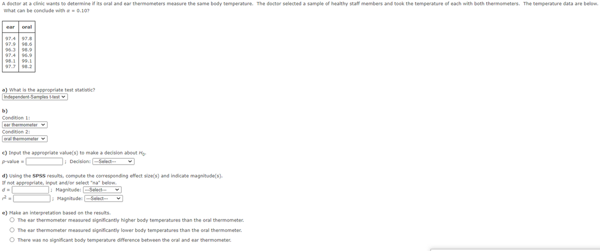 A doctor at a clinic wants to determine if its oral and ear thermometers measure the same body temperature. The doctor selected a sample of healthy staff members and took the temperature of each with both thermometers. The temperature data are below.
What can be conclude with a = 0.10?
ear
oral
97.4
97.8
97.9
98.6
96.3
98.9
97.4
96.9
98.1
99.1
97.7
98.2
a) What is the appropriate test statistic?
Independent-Samples t-test v
b)
Condition 1:
ear thermometer v
Condition 2:
oral thermometer v
c) Input the appropriate value(s) to make a decision about Ho.
p-value =
; Decision: --Select--
d) Using the SPSS results, compute the corresponding effect size(s) and indicate magnitude(s).
If not appropriate, input and/or select "na" below.
; Magnitude:
d =
--Select--
r2 =
|; Magnitude: ---Select--
e) Make an interpretation based on the results.
O The ear thermometer measured significantly higher body temperatures than the oral thermometer.
O The ear thermometer measured significantly lower body temperatures than the oral thermometer.
O There was no significant body temperature difference between the oral and ear thermometer.
