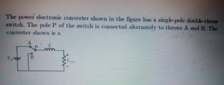 The power electronic converter shown in the figure has a single-pole double-throw
switch. The pole P of the switch is connected alternately to throws A and B. The
converter shown is a
