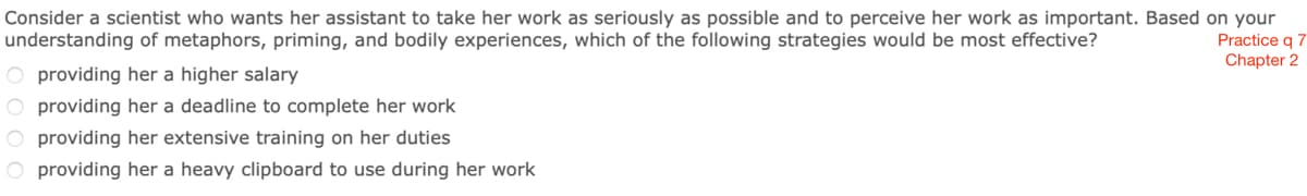 Consider a scientist who wants her assistant to take her work as seriously as possible and to perceive her work as important. Based on your
Practice q 7
Chapter 2
understanding of metaphors, priming, and bodily experiences, which of the following strategies would be most effective?
O providing her a higher salary
O providing her a deadline to complete her work
O providing her extensive training on her duties
O providing her a heavy clipboard to use during her work
