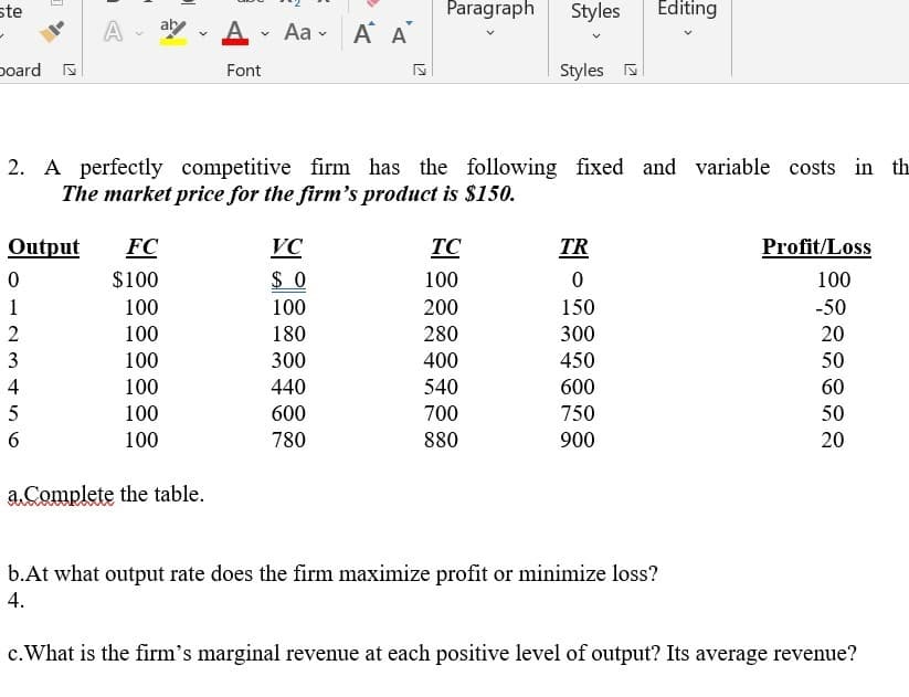 ste
Paragraph
Styles
Editing
A - ay - A
Aa - A A
poard
Font
Styles
2. A perfectly competitive firm has the following fixed and variable costs in th
The market price for the firm's product is $150.
Output
FC
VC
TC
TR
Profit/Loss
$100
$ 0
100
100
1
100
100
200
150
-50
2
100
180
280
300
20
3
100
300
400
450
50
4
100
440
540
600
60
5
100
600
700
750
50
6
100
780
880
900
20
a.Complete the table.
b.At what output rate does the firm maximize profit or minimize loss?
4.
c.What is the firm's marginal revenue at each positive level of output? Its average revenue?
