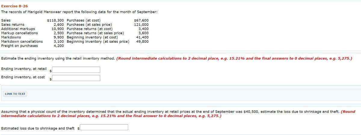 Exercise 8-26
The records of Marigold Menswear report the following data for the month of September:
Sales
Sales returns
Additional markups
Markup cancellations.
Markdowns
Markdown cancellations
Freight on purchases
$118,300 Purchases (at cost)
2,600 Purchases (at sales price)
10,900 Purchase returns (at cost)
2,500 Purchase returns (at sales price)
LINK TO TEXT
9,900 Beginning inventory (at cost)
3,100 Beginning inventory (at sales price)
4,200
$
$67,600
121,000
Estimate the ending inventory using the retail inventory method. (Round intermediate calculations to 2 decimal place, e.g. 15.21% and the final answers to 0 decimal places, e.g. 5,275.)
Ending inventory, at retail
Ending inventory, at cost
3,400
3,600
Estimated loss due to shrinkage and theft $
41,400
49,800
Assuming that a physical count of the inventory determined that the actual ending inventory at retail prices at the end of September was $40,500, estimate the loss due to shrinkage and theft. (Round
intermediate calculations to 2 decimal places, e.g. 15.21% and the final answer to 0 decimal places, e.g. 5,275.)