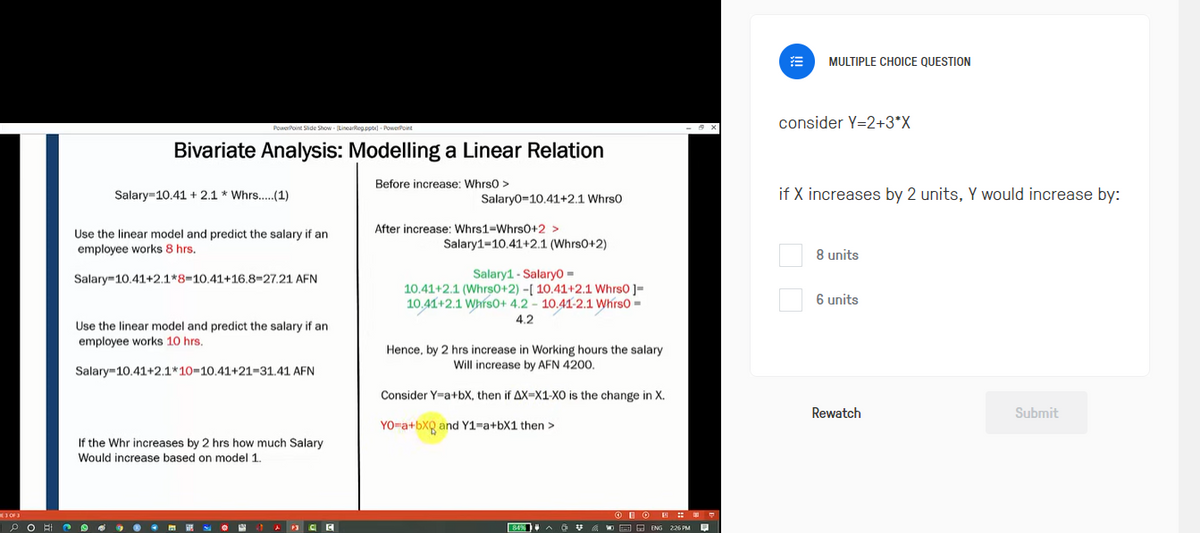 3 OF 3
PO
PowerPoint Slide Show (LinearReg.pptx)-PowerPoint
Bivariate Analysis: Modelling a Linear Relation
Salary 10.41 + 2.1 * Whrs..... (1)
Use the linear model and predict the salary if an
employee works 8 hrs.
Salary 10.41+2.1*8=10.41+16.8=27.21 AFN
Use the linear model and predict the salary if an
employee works 10 hrs.
Salary 10.41+2.1*10-10.41+21-31.41 AFN
If the Whr increases by 2 hrs how much Salary
Would increase based on model 1.
P3 C
Before increase: Whrs0 >
Salary0 10.41+2.1 Whrs0
After increase: Whrs1-Whrs0+2 >
Salary1-10.41+2.1. (Whrs0+2)
Salary1 Salary0 =
10.41+2.1 (Whrs0+2) -[ 10.41+2.1 Whrs0 ]=
10.41+2.1 Whrs0+ 4.2 - 10.41-2.1 Whrs0=
4.2
Hence, by 2 hrs increase in Working hours the salary
Will increase by AFN 4200.
Consider Y=a+bX, then if AX-X1-XO is the change in X.
YO-a+bXQ and Y1=a+bX1 then >
D
& VENG 226 PM
MULTIPLE CHOICE QUESTION
consider Y=2+3*X
if X increases by 2 units, Y would increase by:
8 units
6 units
Rewatch
Submit