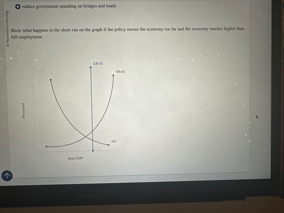 r
O Macmillan Learning
Price level
reduce government spending on bridges and roads
Show what happens in the short run on the graph if the policy moves the economy too far and the economy reaches higher than
full employment.
Real GDP
MacBook Air
LRAS
SRAS
AD