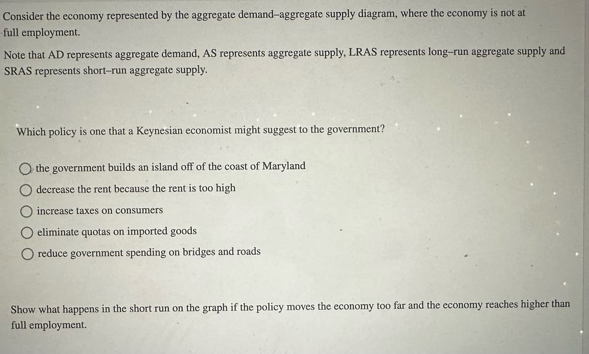 Consider the economy represented by the aggregate demand-aggregate supply diagram, where the economy is not at
full employment.
Note that AD represents aggregate demand, AS represents aggregate supply, LRAS represents long-run aggregate supply and
SRAS represents short-run aggregate supply.
Which policy is one that a Keynesian economist might suggest to the government?
the government builds an island off of the coast of Maryland
decrease the rent because the rent is too high
increase taxes on consumers
eliminate quotas on imported goods
reduce government spending on bridges and roads
Show what happens in the short run on the graph if the policy moves the economy too far and the economy reaches higher than
full employment.