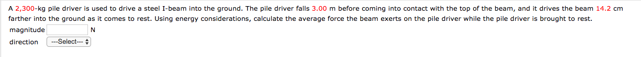 A 2,300-kg pile driver is used to drive a steel I-beam into the ground. The pile driver falls 3.00 m before coming into contact with the top of the beam, and it drives the beam 14.2 cm
farther into the ground as it comes to rest. Using energy considerations, calculate the average force the beam exerts on the pile driver while the pile driver is brought to rest.
magnitude
---Select--- +
direction
