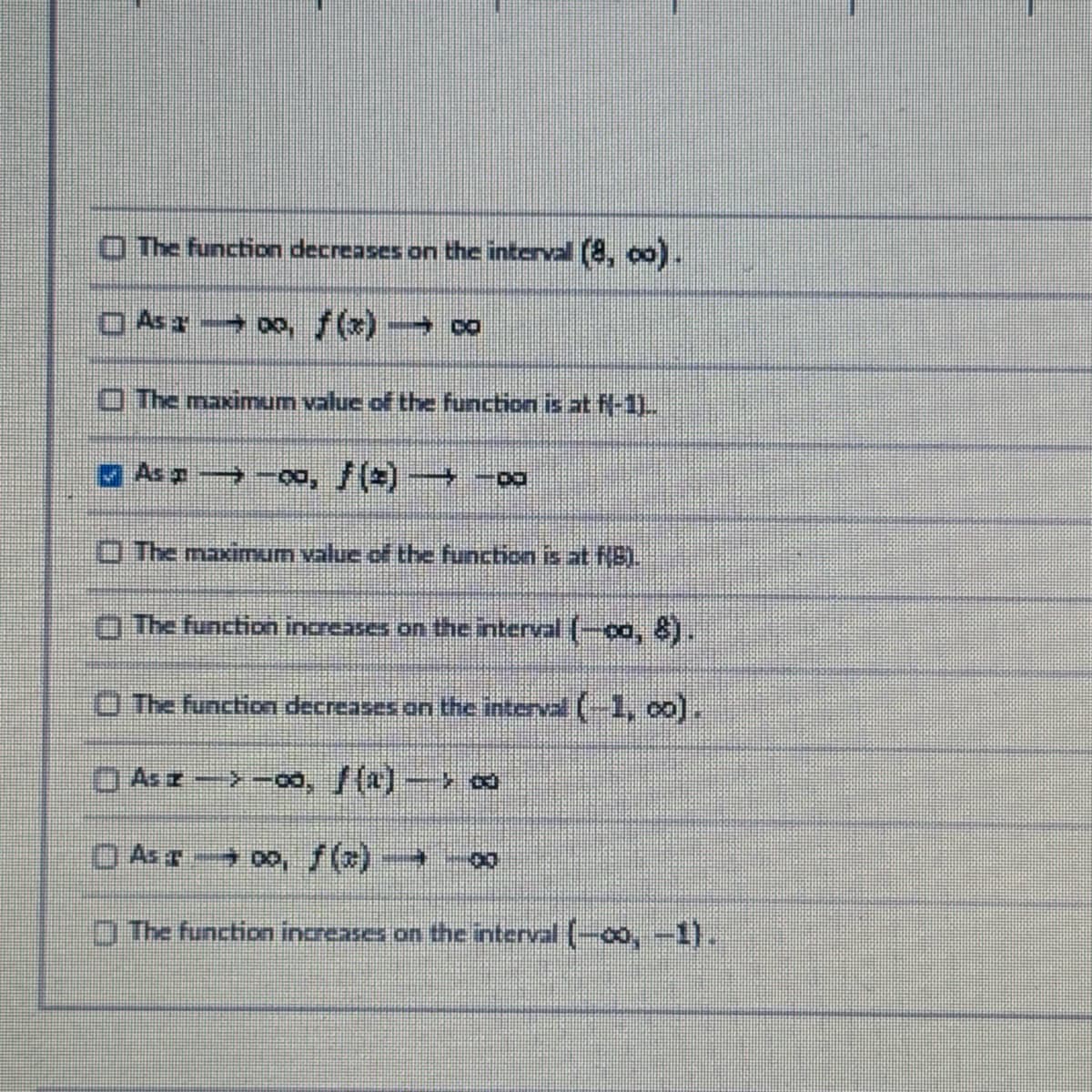 The function decreases on the interval (8,00).
Asa, f(x) → ∞
The maximum value of the function is at fl-1)..
As-00, ƒ (*) → -∞
The maximum value of the function is at NB).
The function increases on the interval (-00, 8).
The function decreases on the interval (-1, 0).
Asz ->-00, ƒ (1) -> ∞
As oo, f(x) 0
The function increases on the interval (-00, -1).