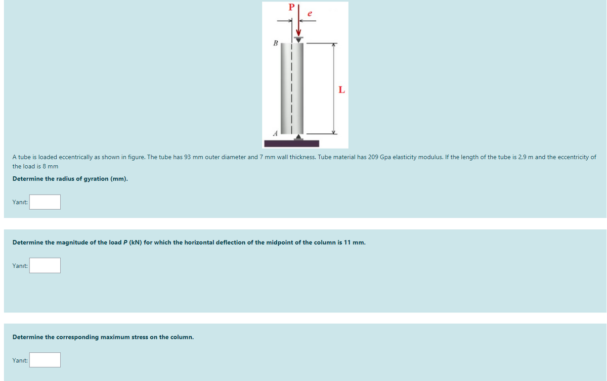 A tube is loaded eccentrically as shown in figure. The tube has 93 mm outer diameter and 7 mm wall thickness. Tube material has 209 Gpa elasticity modulus. If the length of the tube is 2,9 m and the eccentricity of
the load is 8 mm
Determine the radius of gyration (mm).
Yanıt:
Determine the magnitude of the load P (kN) for which the horizontal deflection of the midpoint of the column is 11 mm.
Yanıt:
Determine the corresponding maximum stress on the column.
Yanıt:
