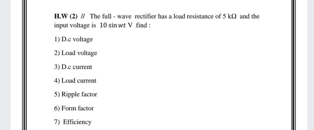 H.W (2) // The full wave rectifier has a load resistance of 5 k2 and the
input voltage is 10 sin wt V find :
1) D.c voltage
2) Load voltage
3) D.c current
4) Load current
5) Ripple factor
6) Form factor
7) Efficiency
