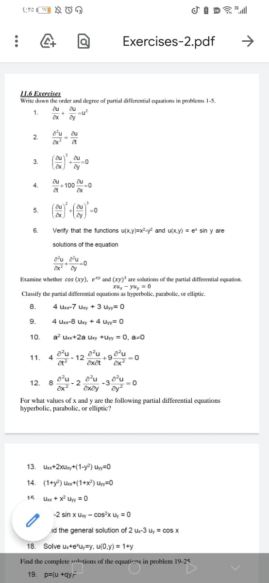 Exercises-2.pdf
11.6 Exercises
Write down the order and degree of partial differential equations in problems 1-5.
au
=u?
ay
1.
a'u
au
2.
au
:0
ay
3.
4.
-100
3D0
5.
=0
6.
Verify that the functions u(x,y)=x2-y² and u(x,y) = er sin y are
solutions of the equation
a?u a?u
Examine whether cos (xy), e*y and (xy) are solutions of the partial differential equation.
xux - yuy = 0
Classify the partial differential equations as hyperbolic, parabolic, or elliptic.
8.
4 Uxx-7 Uxy + 3 uyy= 0
9.
4 Uxx-8 Uxy + 4 uyy= 0
10.
a? Uxx+2a Uxy +uyy = 0, az0
a²u
4
at?
a²u
a²u
=0
11.
:- 12
+9
a²u
12.
- 2
´ay²
For what values of x and y are the following partial differential equations
hyperbolic, parabolic, or elliptic?
13. Uxx+2xuxy+(1-y²) uyy=0
14. (1+y?) Ux+(1+x²) uyy=0
15
Uxx + x2 uw = 0
-2 sin x uxy – cos?x uy = 0
id the general solution of 2 ux-3 Uy = cos x
18. Solve ux+e'uy=y, u(0,y) = 1+y
Find the complete solutions of the equations in problem 19-25
19. p=(u +qyr
