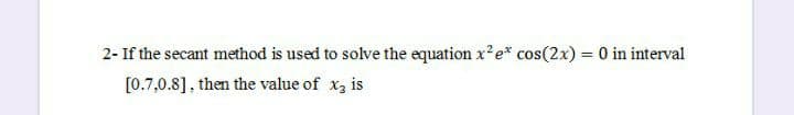 2- If the secant method is used to solve the equation x?e* cos(2x) = 0 in interval
[0.7,0.8], then the value of x3 is
