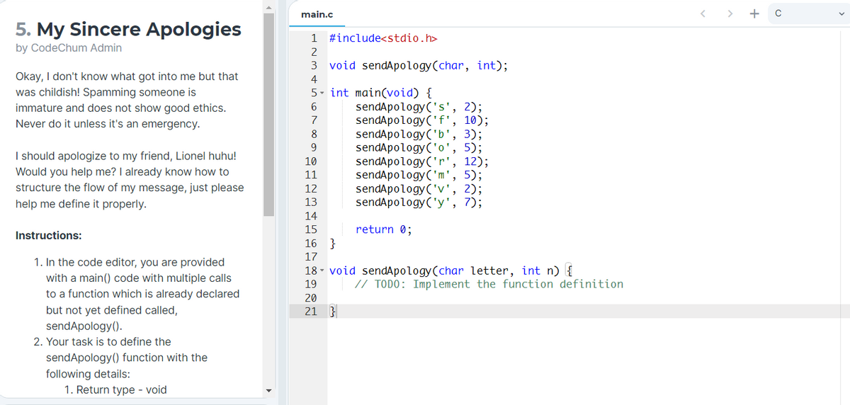 main.c
< > + C
5. My Sincere Apologies
1
#include<stdio.h>
by CodeChum Admin
2
3 void sendApology(char, int);
Okay, I don't know what got into me but that
4
was childish! Spamming someone is
5. int main(void) {
sendApology('s', 2);
sendApology('f', 10);
sendApology('b', 3);
sendApology('o', 5);
sendApology('r', 12);
sendApology('m', 5);
sendApology('v', 2);
sendApology('y', 7);
6
immature and does not show good ethics.
Never do it unless it's an emergency.
7
8
9.
I should apologize to my friend, Lionel huhu!
Would you help me? I already know how to
structure the flow of my message, just please
10
11
12
help me define it properly.
13
14
return 0;
}
15
Instructions:
16
17
1. In the code editor, you are provided
with a main() code with multiple calls
18 - void sendApology(char letter, int n) {
19
// TODO: Implement the function definition
to a function which is already declared
but not yet defined called,
sendApology().
20
21 }
2. Your task is to define the
sendApology() function with the
following details:
1. Return type - void
