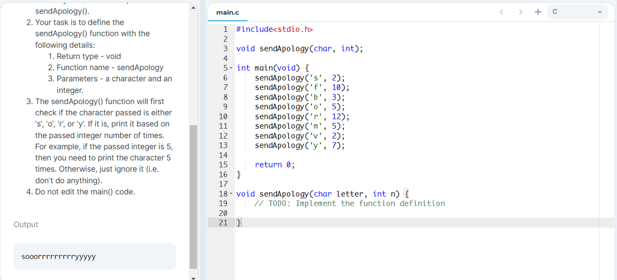 sendApology().
main.c
< >
+
2. Your task is to define the
1
#include<stdio.h>
sendApology() function with the
following details:
1. Return type - void
2. Function name - sendApology
2
3
void sendApology(char, int);
4
5- int main(void) {
6.
sendApology('s', 2);
sendApology('f', 10);
sendApology('b', 3);
sendApology('o', 5);
12);
3. Parameters - a character and an
7
integer.
8
3. The sendApology() function will first
check if the character passed is either
9.
sendApology('r'
sendApology('m', 5);
sendApology('v', 2);
sendApology('y', 7);
10
's', 'o', 'r', or 'y'. If it is, print it based on
11
the passed integer number of times.
12
For example, if the passed integer is 5,
13
14
then you need to print the character 5
times. Otherwise, just ignore it (i.e.
don't do anything).
return 0;
}
15
16
17
4. Do not edit the main() code.
18 - void sendApology(char letter, int n) {
19
// TODO: Implement the function definition
20
Output
21 }
sooorrrrrrrrryyyyy
