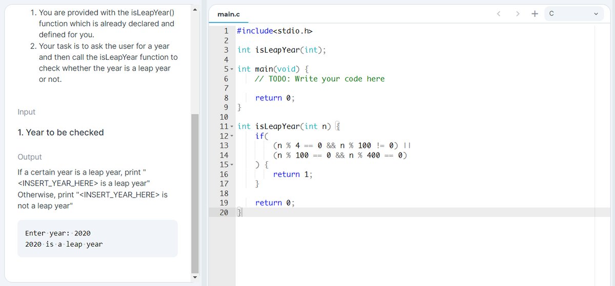 1. You are provided with the isLeapYear()
function which is already declared and
defined for you.
main.c
C
1
#include<stdio.h>
2
2. Your task is to ask the user for a year
3
int isleapYear(int);
and then call the isLeapYear function to
check whether the year is a leap year
4
5- int main(void) {
or not.
// TODO: Write your code here
7
return 0;
}
8
9.
Input
10
11- int isleapYear(int n) {
1. Year to be checked
if(
(n % 4 == 0 && n % 100 != 0) II
(n % 100 == 0 && n % 400 ==
12
13
Output
14
0)
15
) {
If a certain year is a leap year, print "
<INSERT_YEAR_HERE> is a leap year"
16
return 1;
}
17
Otherwise, print "<INSERT_YEAR_HERE> is
18
not a leap year"
19
return 0;
20
Enter year: 2020
2020 is a leap year
