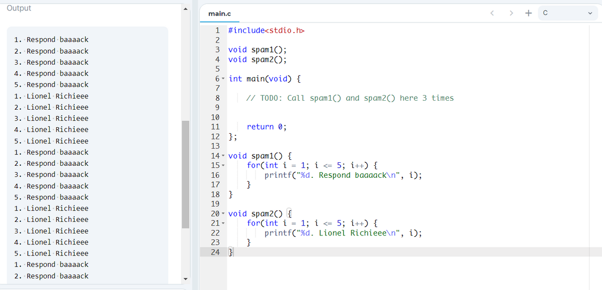 Output
main.c
>
+
1
#include<stdio.h>
1. Respond baaaack
2
2. Respond - baaaack
3. Respond - baaaack
4. Respond - baaaack
void spam1();
4 void spam2();
3
6- int main(void) {
5. Respond baaaack
7
1. Lionel Richieee
8
// TODO: Call spam1() and spam2() here 3 times
2. Lionel Richieee
9.
3. Lionel Richieee
10
4. Lionel Richieee
11
return 0;
12 };
5. Lionel Richieee
13
1. Respond baaaack
2. Respond - baaaack
14 - void spam1() {
for(int i = 1; i <= 5; i++) {
printf("%d. Respond baaaack\n", i);
}
}
15 -
3. Respond baaaack
16
4. Respond baaaack
17
18
5. Respond baaaack
1. Lionel Richieee
19
20 - void spam2() {
2. Lionel Richieee
for(int i = 1; i <= 5; i++) {
printf("%d. Lionel Richieee\n", i);
}
21-
3. Lionel· Richieee
22
4. Lionel Richieee
23
5. Lionel Richieee
24 }
1. Respond baaaack
2. Respond - baaaack
