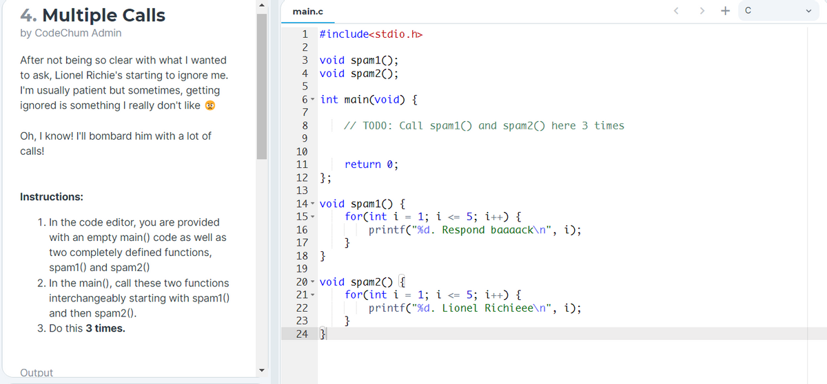 > + c
4. Multiple Calls
main.c
by CodeChum Admin
1
#include<stdio.h>
After not being so clear with what I wanted
to ask, Lionel Richie's starting to ignore me.
3 void spam1();
4 void spam2();
I'm usually patient but sometimes, getting
6- int main(void) {
ignored is something I really don't like e
7
8
// TODO: Call spam1() and spam2() here 3 times
Oh, I know! I'll bombard him with a lot of
9.
calls!
10
11
return 0;
12 };
13
Instructions:
14 - void spam1() {
for(int i = 1; i <= 5; i++) {
printf("%d. Respond baaaack\n", i);
}
15 -
1. In the code editor, you are provided
with an empty main() code as well as
two completely defined functions,
spam1() and spam2()
2. In the main(), call these two functions
interchangeably starting with spam1()
and then spam2().
16
17
18 }
19
20 - void spam2() {
for(int i = 1; i <= 5; i++) {
printf("%d. Lionel Richieee\n", i);
}
21-
22
23
3. Do this 3 times.
24 3
Output

