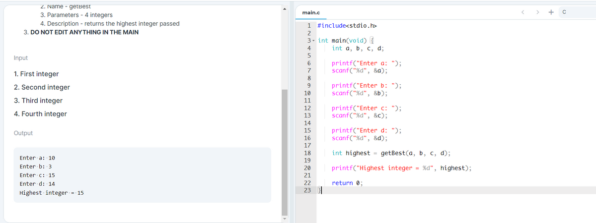 2. Name - getBest
main.c
3. Parameters - 4 integers
4. Description - returns the highest integer passed
1 #include<stdio.h>
3. DO NOT EDIT ANYTHING IN THE MAIN
2
3- int main(void) {
int a, b, c, d;
4
Input
printf("Enter a: ");
scanf("%d", &a);
6.
7
1. First integer
8
printf("Enter b: ");
scanf("%d", &b);
2. Second integer
9.
10
3. Third integer
11
printf("Enter c: ");
scanf("%d", &c);
12
4. Fourth integer
13
14
printf("Enter d: ");
scanf("%d", &d);
15
Output
16
17
18
int highest = getBest(a, b, c, d);
Enter a: 10
19
Enter b: 3
20
printf("Highest integer = %d", highest);
Enter c: 15
21
Enter d: 14
22
return 0;
23
Highest integer = 15
