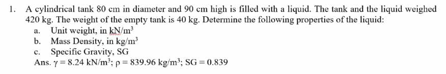 1. A cylindrical tank 80 cm in diameter and 90 cm high is filled with a liquid. The tank and the liquid weighed
420 kg. The weight of the empty tank is 40 kg. Determine the following properties of the liquid:
a. Unit weight, in kN/m³
b. Mass Density, in kg/m³
C. Specific Gravity, SG
Ans. y = 8.24 kN/m³; p = 839.96 kg/m³; SG = 0.839