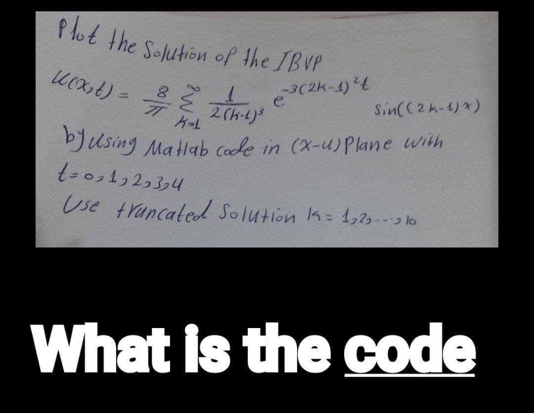 Plot the Solution of the IBVP
k(x₂t) =
1
2(K-1)³
K=1
by using Matlab code in (X-u) Plane with
t=091929394
Use truncated Solution 1 = 1,2-10
8
77
-3(2k-1) ²4
Sin((2k-1)*)
What is the code