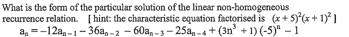 What is the form of the particular solution of the linear non-homogeneous
recurrence relation. [hint: the characteristic equation factorised is (x+5)²(x+1)²]
an = -12an-1-36an-2 - 60an-3-25an-4+ (3n³ + 1) (-5)" - 1
−