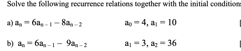 Solve the following recurrence relations together with the initial conditions
a) an = 6an-1-8an-2
ao = 4, a₁ = 10
баn-1-9an-2
b) an =
a₁ = 3, a₂ = 36