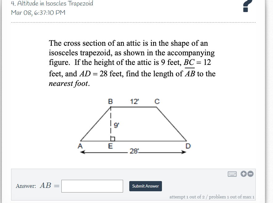 4. Altitude in Isoscles Trapezoid
Mar 08, 6:37:10 PM
The cross section of an attic is in the shape of an
isosceles trapezoid, as shown in the accompanying
figure. If the height of the attic is 9 feet, BC = 12
feet, and AD = 28 feet, find the length of AB to the
nearest foot.
B
12'
9'
A
E
D
28
Answer: AB
Submit Answer
attempt 1 out of 2 / problem 1 out of max 1
