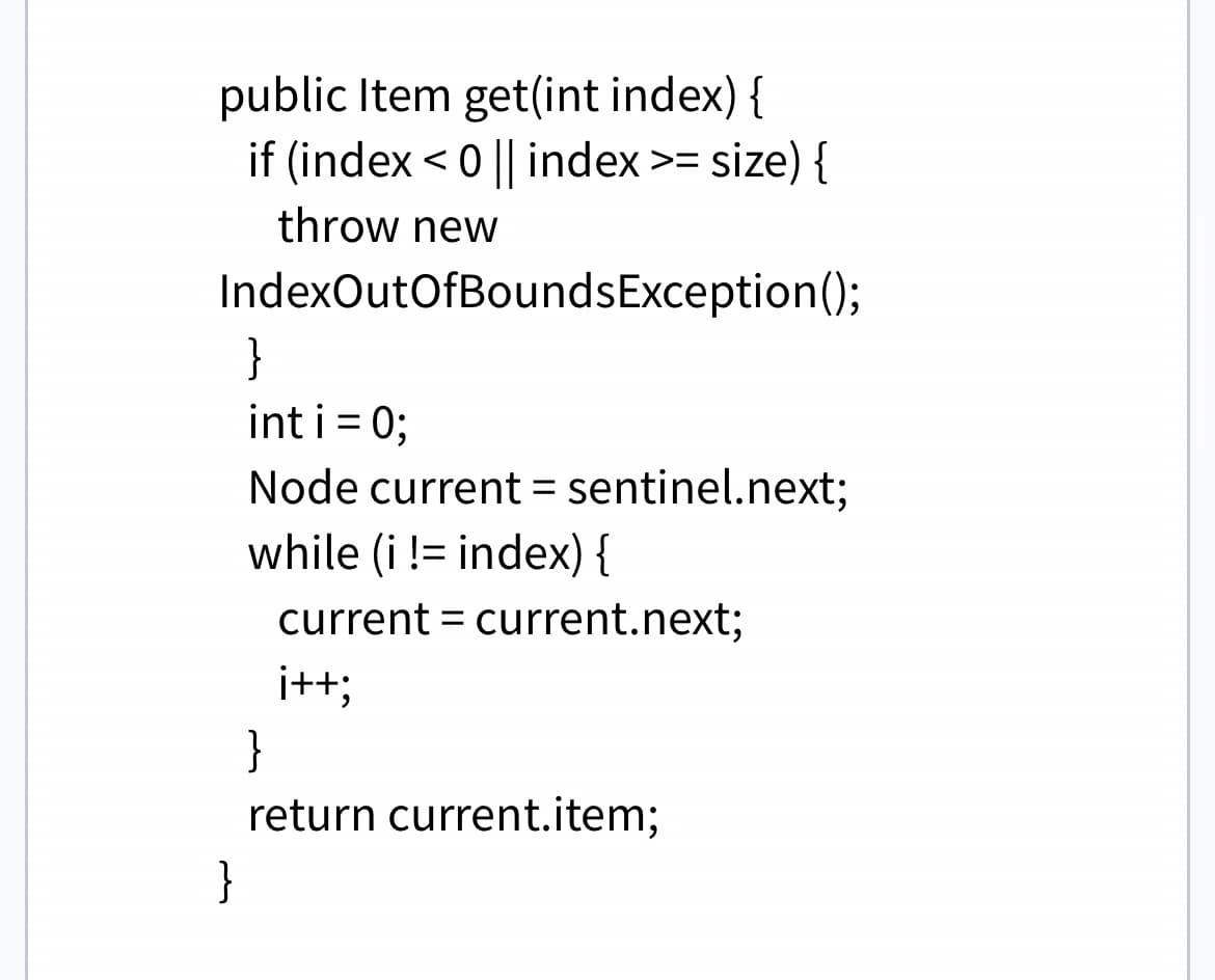 public Item get(int index) {
if (index < 0 || index >= size) {
throw new
IndexOutOfBoundsException();
}
int i = 0;
Node current = sentinel.next;
while (i != index) {
current current.next;
i++;
=
}
return current.item;
}