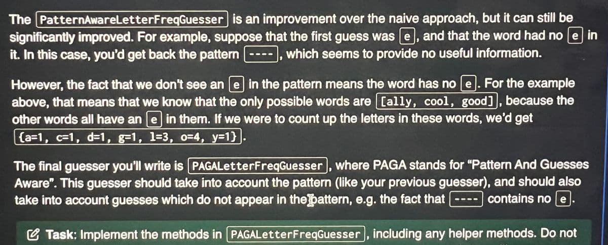 The PatternAwareLetterFreqGuesser is an improvement over the naive approach, but it can still be
significantly improved. For example, suppose that the first guess was e, and that the word had no e in
it. In this case, you'd get back the pattern which seems to provide no useful information.
DOO
However, the fact that we don't see an e in the pattern means the word has no e For the example
above, that means that we know that the only possible words are [ally, cool, good], because the
other words all have an [e] in them. If we were to count up the letters in these words, we'd get
{a=1, c=1, d=1, g-1, 1-3, 0-4, y=1}
●
The final guesser you'll write is PAGALetterFreqGuesser, where PAGA stands for "Pattern And Guesses
Aware". This guesser should take into account the pattern (like your previous guesser), and should also
take into account guesses which do not appear in the pattern, e.g. the fact that
contains no e
Task: Implement the methods in [PAGALetter FreqGuesser, including any helper methods. Do not