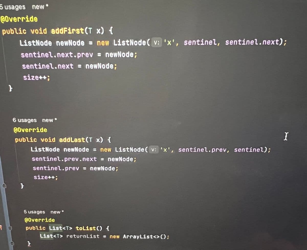 5 usages new.
@Override
public void addFirst (T x) {
ListNode newNode = new ListNode(v: 'x', sentinel, sentinel.next);
sentinel.next.prev= newNode;
sentinel.next = newNode;
size++;
}
6 usages new
@Override
public void addLast (T x) {
ListNode newNode = new ListNode(v: 'x', sentinel.prev, sentinel);
}
sentinel.prev.next = newNode;
sentinel.prev= newNode;
}
size++;
5 usages new
@Override
public List<T> toList() {
List<T> returnList = new ArrayList<>();
I