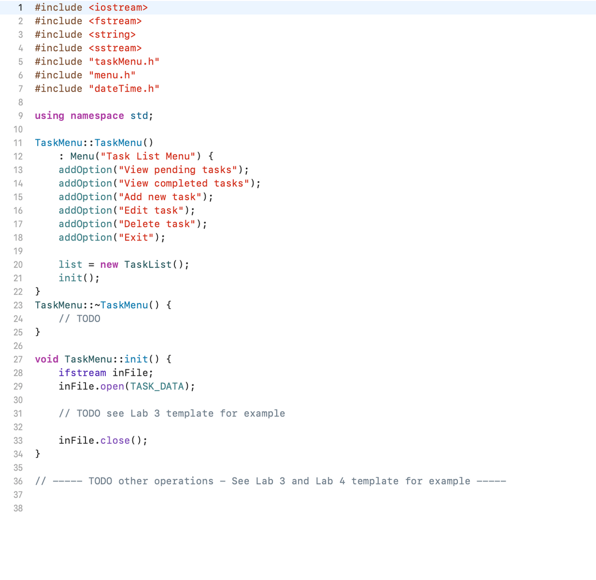 1 #include <iostream>
2 #include <fstream>
3 #include <string>
4 #include <sstream>
5 #include "taskMenu.h"
6 #include "menu.h"
7 #include "dateTime.h"
8
9 using namespace std;
10
11
12
13
14
15
16
17
18
19
TaskMenu::TaskMenu()
}
: Menu ("Task List Menu") {
addOption("View pending tasks");
addOption("View completed tasks");
addOption ("Add new task");
addOption("Edit task");
addOption("Dele
task");
addOption("Exit");
20
21
22 }
23 TaskMenu::~TaskMenu() {
24
// TODO
25
26
27
28
29
30
31
32
33
34
35
36 //
37
38
}
list = new TaskList();
init();
void TaskMenu::init() {
ifstream inFile;
inFile.open(TASK_DATA);
// TODO see Lab 3 template for example
inFile.close();
TODO other operations - See Lab 3 and Lab 4 template for example