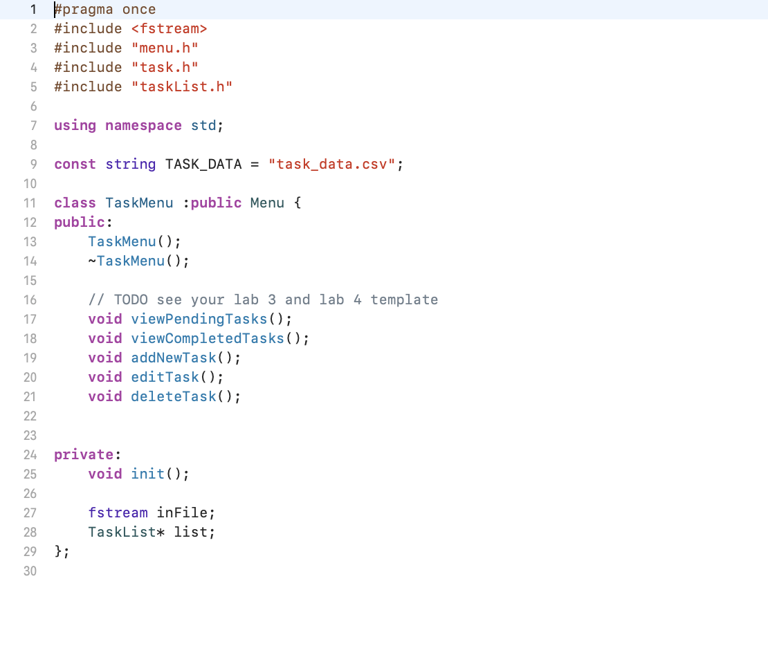 1 #pragma once
2 #include <fstream>
3 #include "menu.h"
4 #include "task.h"
5 #include "taskList.h"
6
7
8
9
using namespace std;
const string TASK_DATA = "task_data.csv";
10
11 class TaskMenu :public Menu {
12 public:
13
14
15
16
17
18
19
20
21
22
23
24
25
26
27
28
29
30
TaskMenu();
~TaskMenu();
};
// TODO see your lab 3 and lab 4 template
void viewPendingTasks();
void viewCompletedTasks();
void addNewTask();
void editTask();
void deleteTask();
private:
void init();
fstream inFile;
TaskList* list;