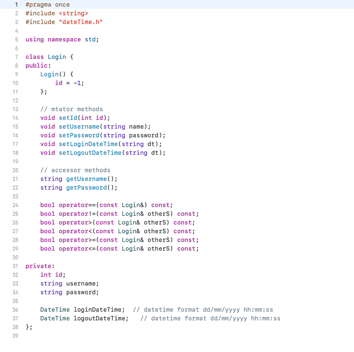 1 #pragma once
2 #include <string>
3 #include "dateTime.h"
4
5 using namespace std;
6
7 class Login {
8 public:
9
10
11
12
13
14
15
16
17
18
19
20
21
22
23
24
25
26
27
28
29
30
31
32
33
34
35
36
37
38 };
39
Login() {
};
id = -1;
// mtator methods
void setId(int id);
void setUsername (string name);
void setPassword (string password);
void setLoginDateTime (string dt);
void setLogoutDateTime (string dt);
// accessor methods
string getUsername();
string getPassword();
bool operator==(const Login&) const;
bool operator! =(const Login& others) const;
bool operator> (const Login& others) const;
bool operator<(const Login& others) const;
bool operator>=(const Login& others) const;
bool operator<=(const Login& others) const;
private:
int id;
string username;
string password;
DateTime loginDateTime; // datetime format dd/mm/yyyy hh:mm:ss
DateTime logoutDateTime; // datetime format dd/mm/yyyy hh:mm:ss