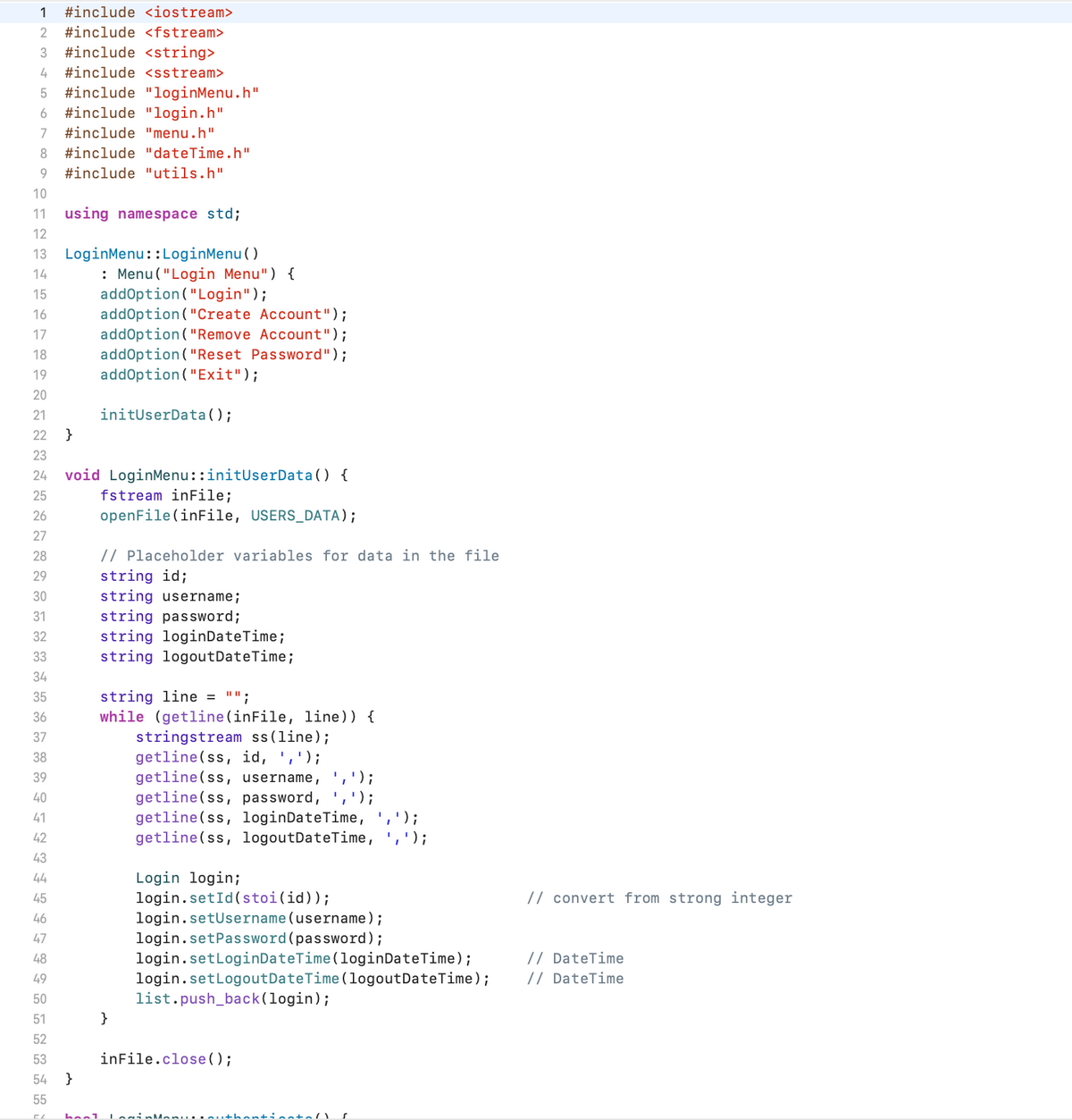 1 #include <iostream>
2 #include <fstream>
3 #include <string>
4 #include <sstream>
5 #include "loginMenu.h"
6 #include "login.h"
7 #include "menu.h"
8
9 #include "utils.h"
10
11 using namespace std;
12
13 LoginMenu::LoginMenu()
14
15
16
17
18
22222⇓⇓✿~✿¦¦¦¦¦+¦¦¦¦¦ FF FF FFHHH
19
20
21
22 }
23
25
26
27
24 void LoginMenu::initUserData() {
fstream inFile;
openFile(inFile, USERS_DATA);
// Placeholder variables for data in the file
string id;
string username;
string password;
string loginDateTime;
string logout DateTime;
28
29
30
31
32
33
34
35
36
37
38
39
40
41
42
43
44
45
46
47
48
49
50
51
52
#include "dateTime.h"
53
54
}
: Menu ("Login Menu") {
addOption ("Login");
55
CZ hool
addOption("Create Account");
addOption ("Remove Account");
addOption ("Reset Password");
addOption("Exit");
initUserData();
string line = "";
while (getline (inFile, line)) {
stringstream ss (line);
getline (ss, id, ',');
}
getline(ss, username, ',');
getline (ss, password, ',');
getline (ss, loginDateTime,
getline (ss, logoutDateTime,
inFile.close();
');
Login login;
login.setId(stoi(id));
login.setUsername (username);
login.setPassword (password);
login.setLoginDateTime (loginDateTime);
login.setLogout Date Time (logout DateTime);
list.push_back(login);
uthentinstal s
' ) ;
// convert from strong integer
// DateTime
// DateTime