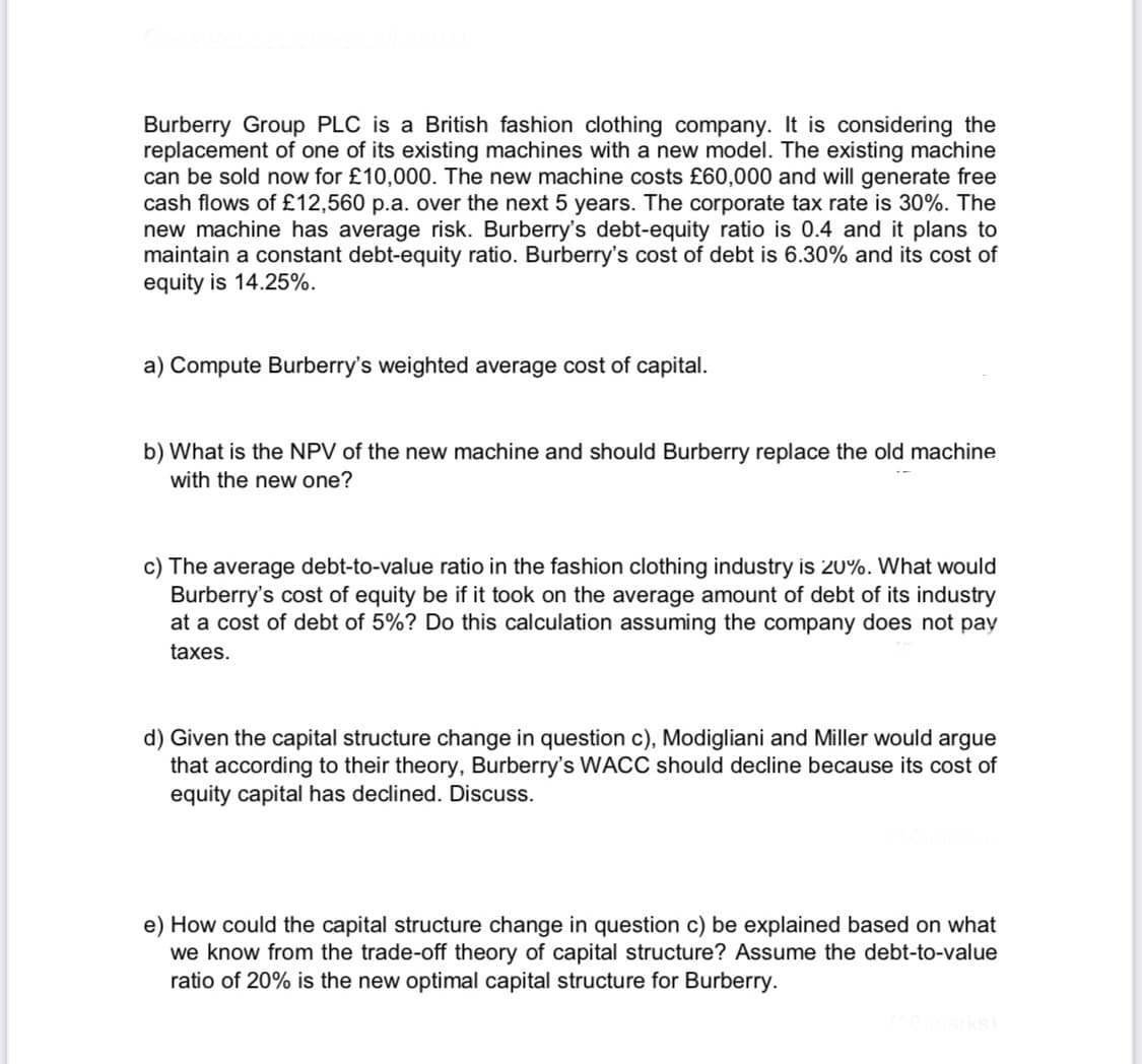 Burberry Group PLC is a British fashion clothing company. It is considering the
replacement of one of its existing machines with a new model. The existing machine
can be sold now for £10,000. The new machine costs £60,000 and will generate free
cash flows of £12,560 p.a. over the next 5 years. The corporate tax rate is 30%. The
new machine has average risk. Burberry's debt-equity ratio is 0.4 and it plans to
maintain a constant debt-equity ratio. Burberry's cost of debt is 6.30% and its cost of
equity is 14.25%.
a) Compute Burberry's weighted average cost of capital.
b) What is the NPV of the new machine and should Burberry replace the old machine
with the new one?
c) The average debt-to-value ratio in the fashion clothing industry is 20%. What would
Burberry's cost of equity be if it took on the average amount of debt of its industry
at a cost of debt of 5%? Do this calculation assuming the company does not pay
taxes.
d) Given the capital structure change in question c), Modigliani and Miller would argue
that according to their theory, Burberry's WACC should decline because its cost of
equity capital has declined. Discuss.
e) How could the capital structure change in question c) be explained based on what
we know from the trade-off theory of capital structure? Assume the debt-to-value
ratio of 20% is the new optimal capital structure for Burberry.
