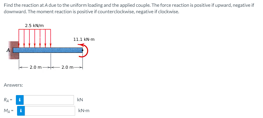 Find the reaction at A due to the uniform loading and the applied couple. The force reaction is positive if upward, negative if
downward. The moment reaction is positive if counterclockwise, negative if clockwise.
2.5 kN/m
11.1 kN-m
A
2.0 m 2.0 m
Answers:
RA =
i
kN
MA =
i
kN-m
