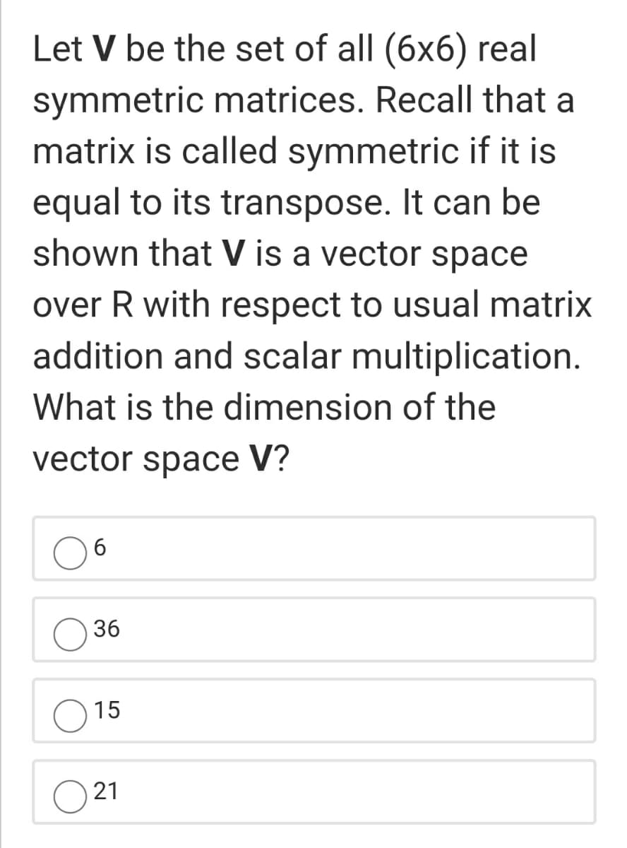 Let V be the set of all (6x6) real
symmetric matrices. Recall that a
matrix is called symmetric if it is
equal to its transpose. It can be
shown that V is a vector space
over R with respect to usual matrix
addition and scalar multiplication.
What is the dimension of the
vector space V?
6.
36
15
21
