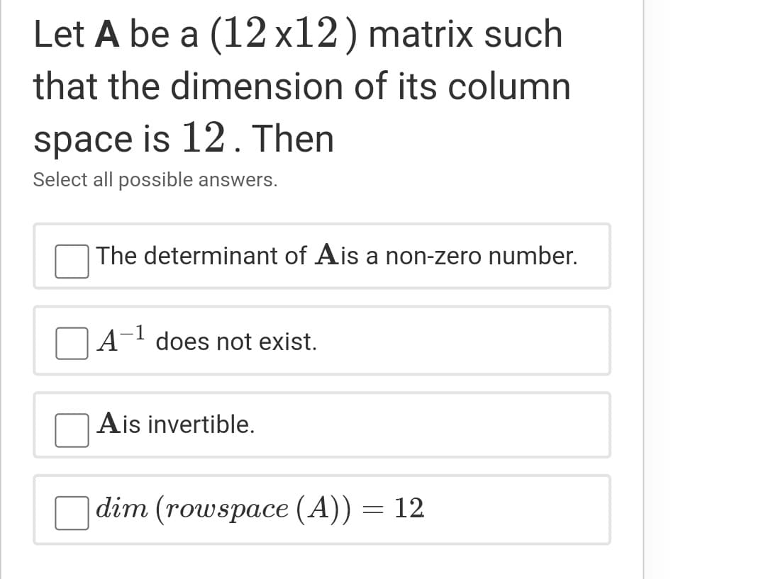 Let A be a (12x12) matrix such
that the dimension of its column
space is 12. Then
Select all possible answers.
The determinant of Ais a non-zero number.
1
A
does not exist.
Ais invertible.
dim (rowspace (A)) = 12
