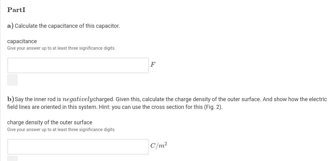 PartI
a) Calculate the capacitance of this capacitor.
capacitance
Give your answer up to at least three significance digits.
F
b) Say the inner rod is negativelycharged. Given this, calculate the charge density of the outer surface. And show how the electric
field lines are oriented in this system. Hint: you can use the cross section for this (Fig. 2).
charge density of the outer surface
Give your answer up to at least three significance digits.
C/m2
