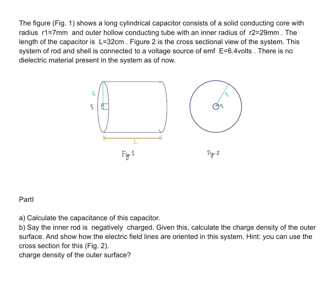 The figure (Fig. 1) shows a long cylindrical capacitor consists of a solid conducting core with
radius r1=7mm and outer hollow conducting tube with an inner radius of r2=29mm. The
length of the capacitor is L=32cm . Figure 2 is the cross sectional view of the system. This
system of rod and shell is connected to a voltage source of emf E=6.4volts . There is no
dielectric material present in the system as of now.
Fig.1
Fig-2
Partl
a) Calculate the capacitance of this capacitor.
b) Say the inner rod is negatively charged. Given this, calculate the charge density of the outer
surface. And show how the electric field lines are oriented in this system. Hint: you can use the
cross section for this (Fig. 2).
charge density of the outer surface?
