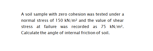 A soil sample with zero cohesion was tested under a
normal stress of 150 kN/m2 and the value of shear
stress at failure was recorded as 75 kN/m².
Calculate the angle of internal friction of soil.
