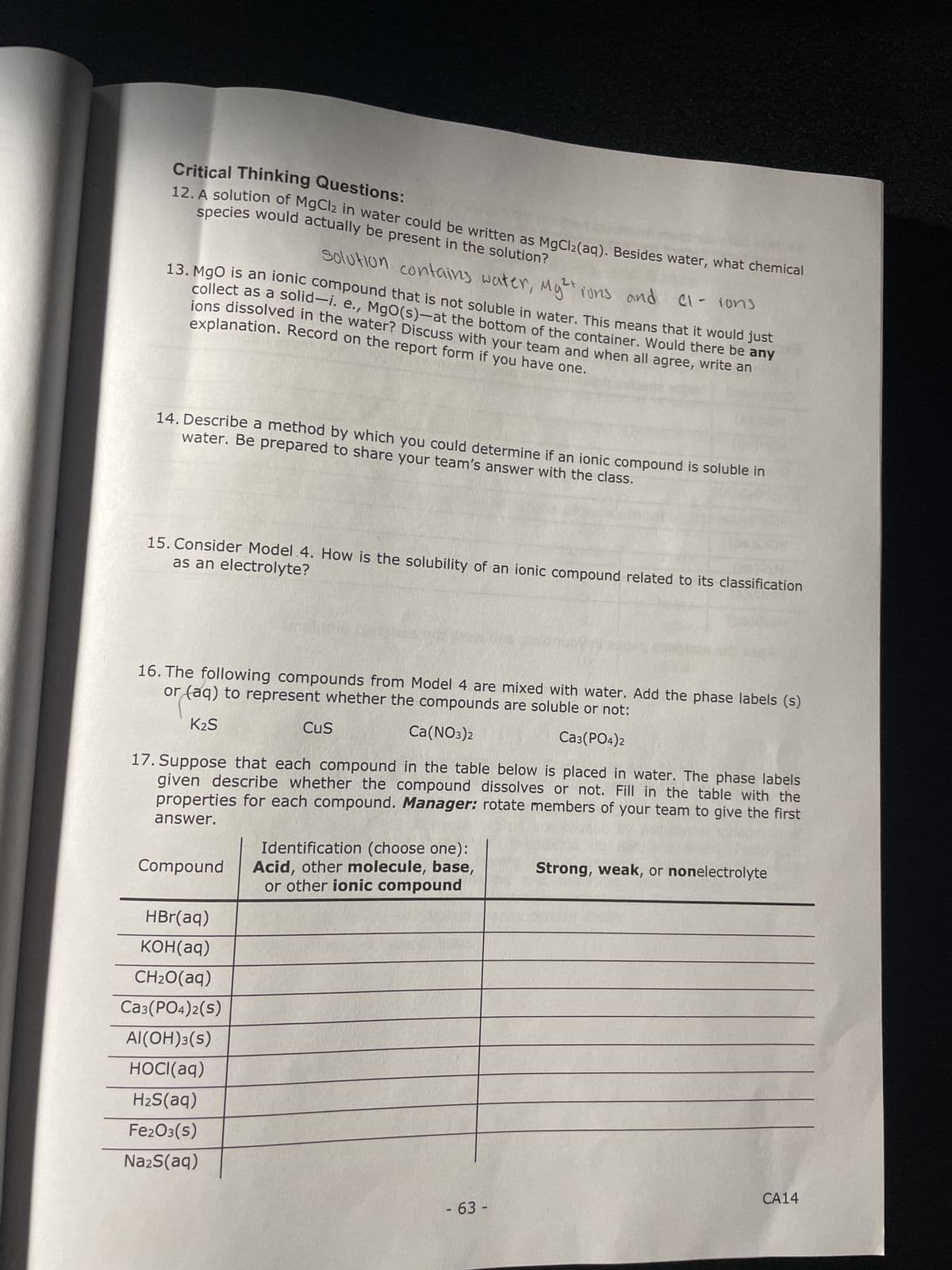 Critical Thinking Questions:
species would actually be present in the solution?
12. A solution of MgCl2 in water could be written as MgCl₂(aq). Besides water, what chemical
2+
Solution contains water, Mg²+ ions and cl-ions
13. MgO is an ionic compound that is not soluble in water. This means that it would just
collect as a solid-i. e., MgO(s)-at the bottom of the container. Would there be any
explanation. Record on the report form if you have one.
ions dissolved in the water? Discuss with your team and when all agree, write an
water. Be prepared to share your team's answer with the class.
14. Describe a method by which you could determine if an ionic compound is soluble in
as an electrolyte?
15. Consider Model 4. How is the solubility of an ionic compound related to its classification
16. The following compounds from Model 4 are mixed with water. Add the phase labels (s)
or (aq) to represent whether the compounds are soluble or not:
K₂S
Ca(NO3)2
CA3(PO4)2
17. Suppose that each compound in the table below is placed in water. The phase labels
given describe whether the compound dissolves or not. Fill in the table with the
properties for each compound. Manager: rotate members of your team to give the first
answer.
Compound
HBr(aq)
KOH(aq)
CH₂O(aq)
CA3(PO4)2(S)
Al(OH)3(s)
HOCl(aq)
H₂S(aq)
Fe2O3(S)
Na2S(aq)
CuS
Identification (choose one):
Acid, other molecule, base,
or other ionic compound
- 63 -
Strong, weak, or nonelectrolyte
CA14