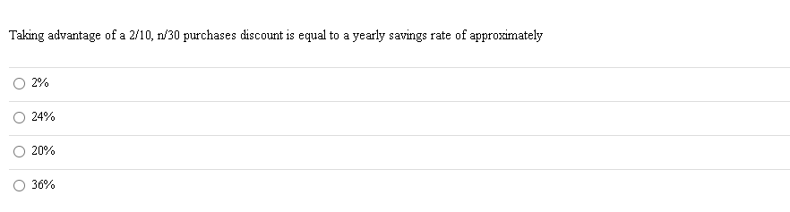 Taking advantage of a 2/10, n/30 purchases discount is equal to a yearly savings rate of approximately
2%
24%
20%
36%
