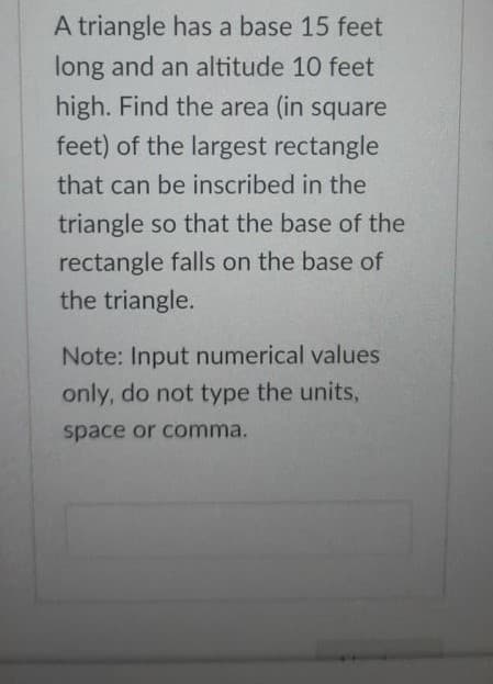 A triangle has a base 15 feet
long and an altitude 10 feet
high. Find the area (in square
feet) of the largest rectangle
that can be inscribed in the
triangle so that the base of the
rectangle falls on the base of
the triangle.
Note: Input numerical values
only, do not type the units,
space or comma.
