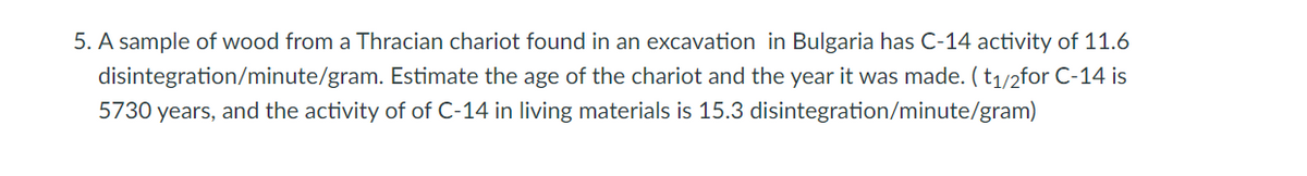 5. A sample of wood from a Thracian chariot found in an excavation in Bulgaria has C-14 activity of 11.6
disintegration/minute/gram. Estimate the age of the chariot and the year it was made. (t1/2for C-14 is
5730 years, and the activity of of C-14 in living materials is 15.3 disintegration/minute/gram)
