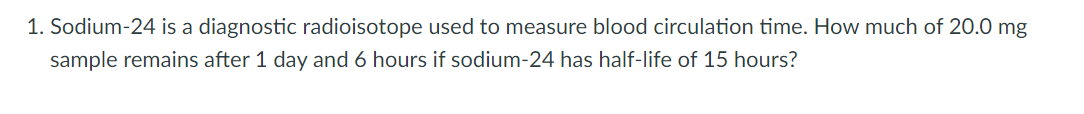 1. Sodium-24 is a diagnostic radioisotope used to measure blood circulation time. How much of 20.0 mg
sample remains after 1 day and 6 hours if sodium-24 has half-life of 15 hours?
